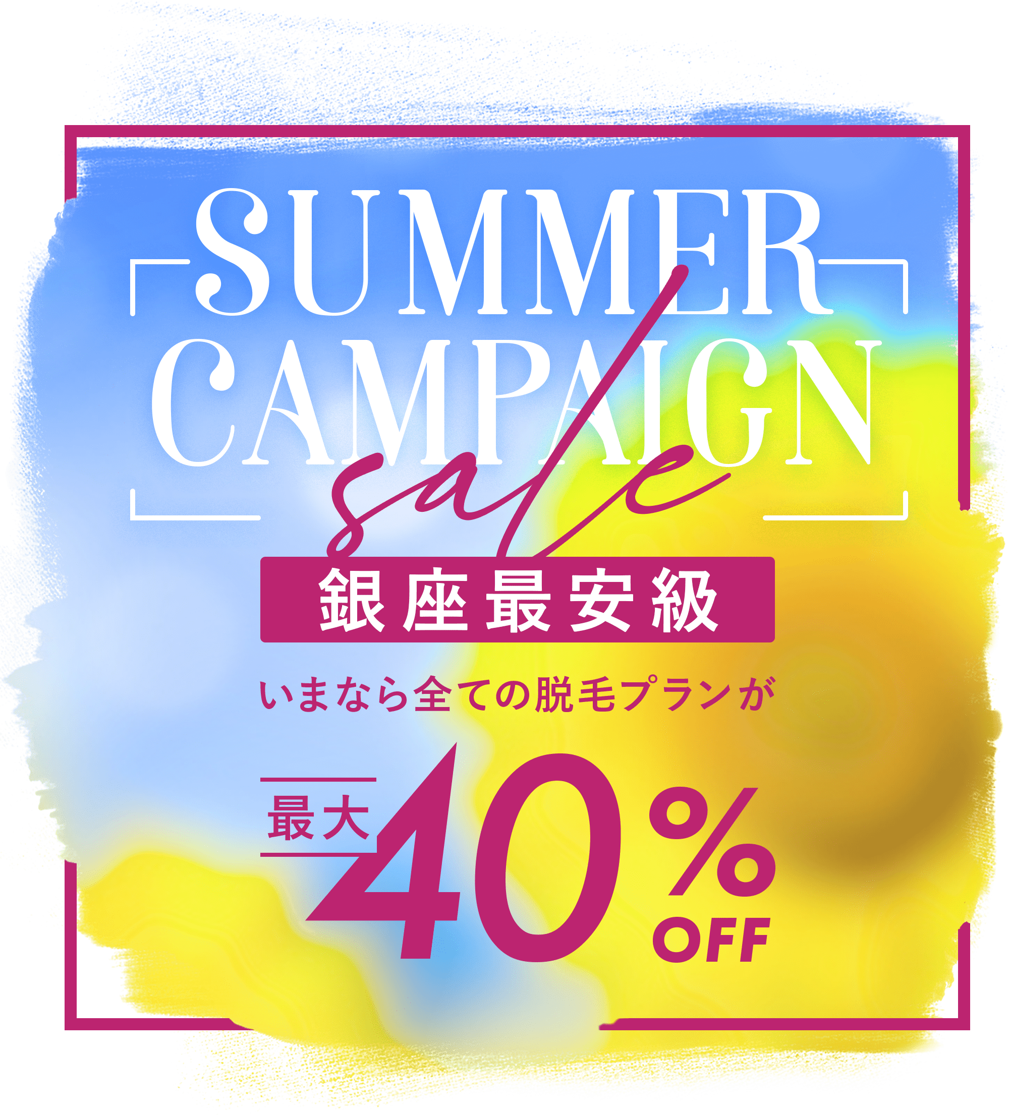 SUMMER CAMPAIGN 銀座最安級 いまならすべての脱毛プランが40%OFF